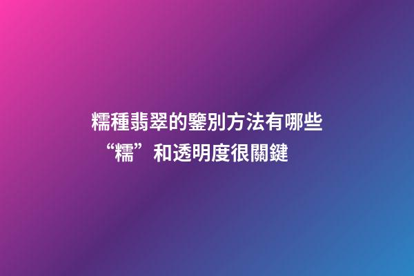 糯種翡翠的鑒別方法有哪些 “糯”和透明度很關鍵